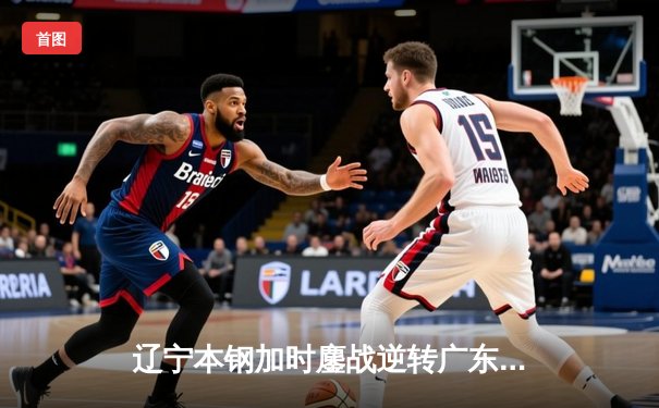 辽宁本钢加时鏖战逆转广东宏远 CBA半决赛上演史诗级对决