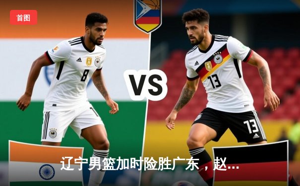 辽宁男篮加时险胜广东，赵继伟35分导演惊天逆转