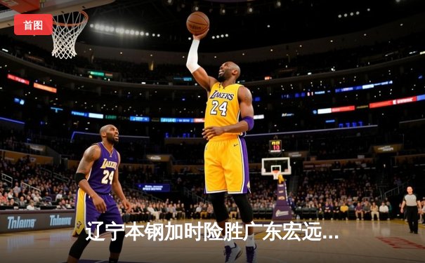 辽宁本钢加时险胜广东宏远，赵继伟35分导演惊天逆转