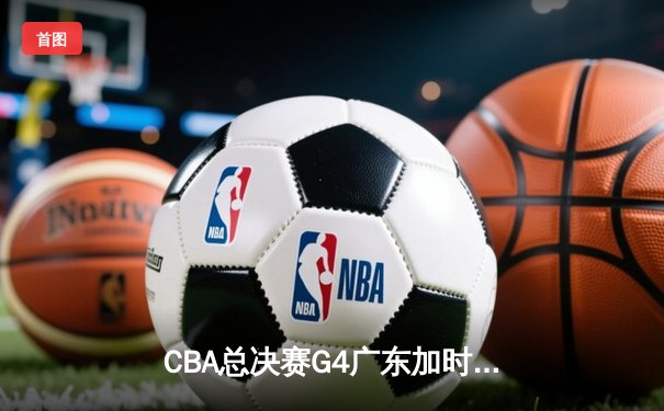 CBA总决赛G4广东加时险胜辽宁 胡明轩32分率队扳平总比分