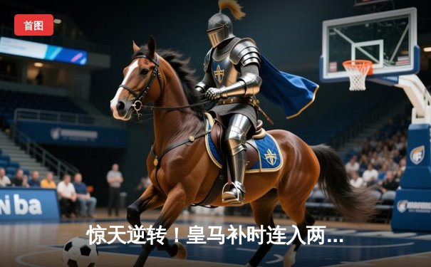 惊天逆转！皇马补时连入两球3-2绝杀拜仁，时隔两年再进欧冠决赛