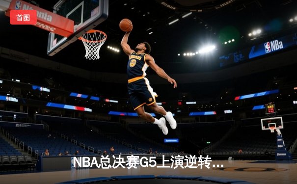 NBA总决赛G5上演逆转史诗 凯尔特人绝境翻盘捍卫主场