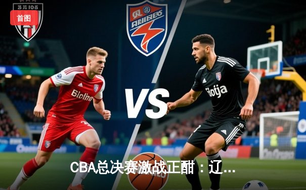 CBA总决赛激战正酣：辽宁本钢加时险胜新疆伊力特 赵继伟关键三分锁定胜局